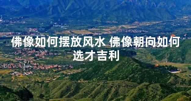 佛像如何摆放风水 佛像朝向如何选才吉利